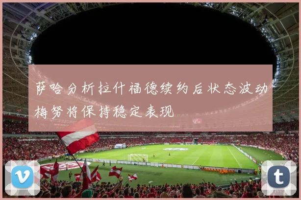 萨哈分析拉什福德续约后状态波动梅努将保持稳定表现