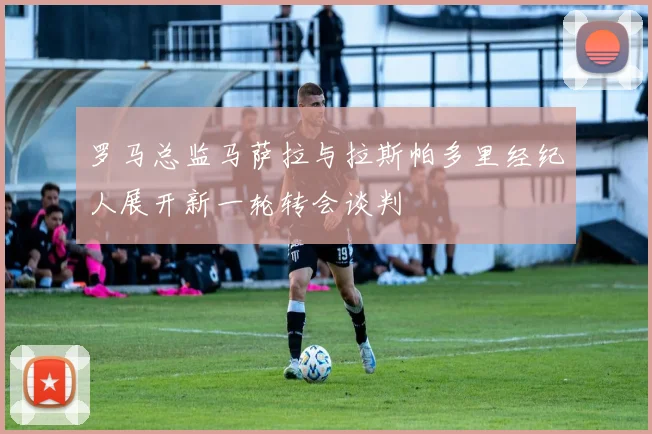 罗马总监马萨拉与拉斯帕多里经纪人展开新一轮转会谈判