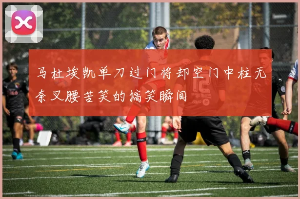 马杜埃凯单刀过门将却空门中柱无奈叉腰苦笑的搞笑瞬间