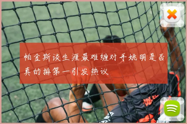 帕金斯谈生涯最难缠对手姚明是否真的排第一引发热议