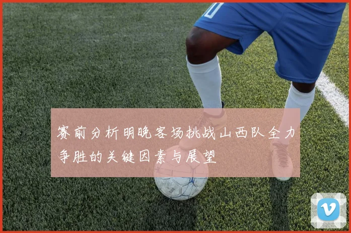 赛前分析明晚客场挑战山西队全力争胜的关键因素与展望