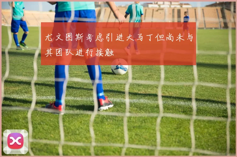 尤文图斯考虑引进大马丁但尚未与其团队进行接触