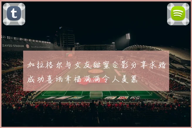 加拉格尔与女友甜蜜合影分享求婚成功喜讯幸福满满令人羡慕