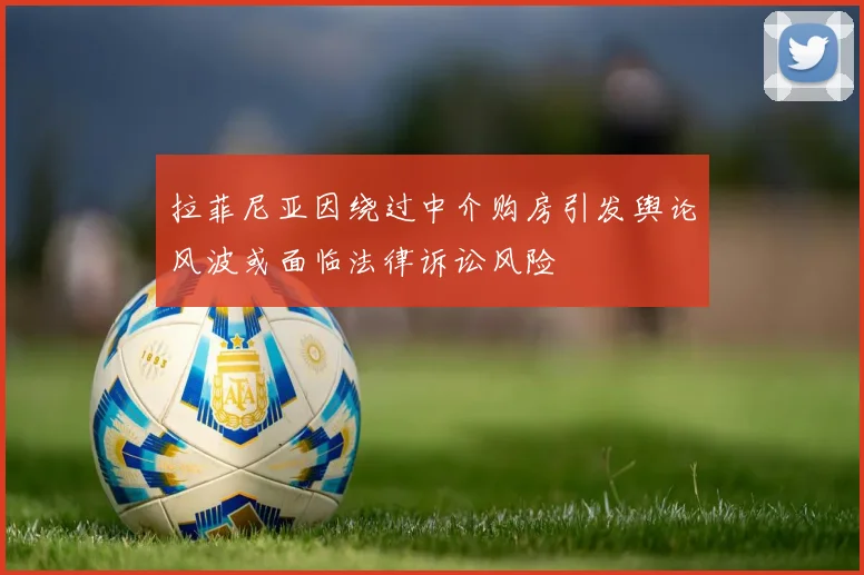 拉菲尼亚因绕过中介购房引发舆论风波或面临法律诉讼风险