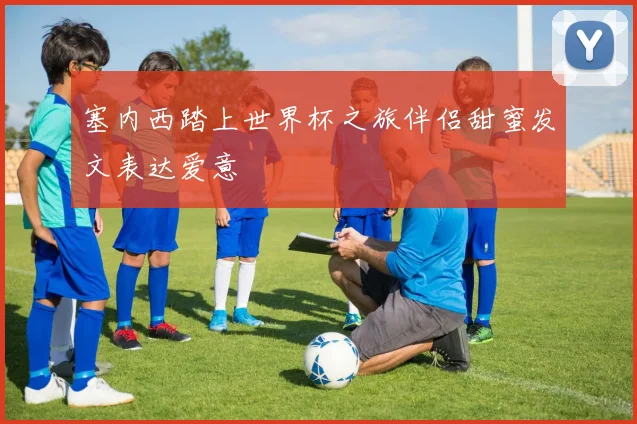 塞内西踏上世界杯之旅伴侣甜蜜发文表达爱意