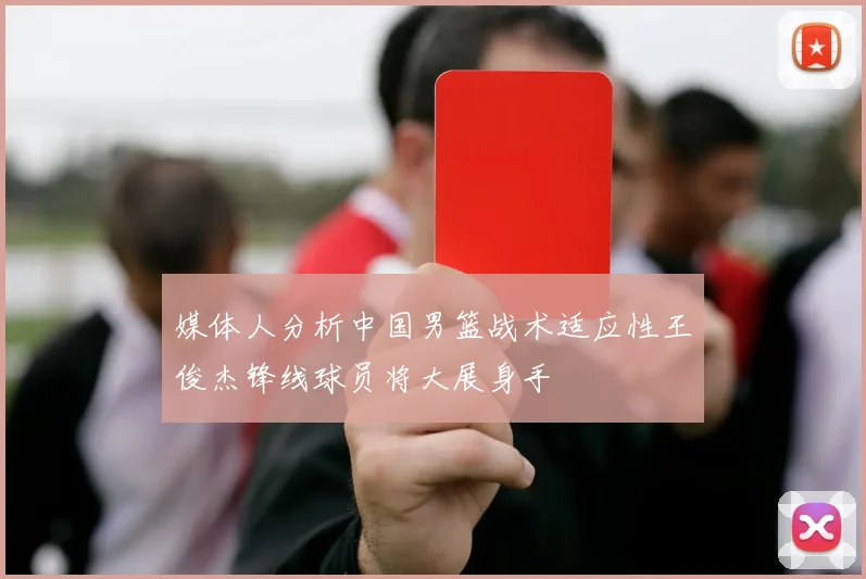 媒体人分析中国男篮战术适应性王俊杰锋线球员将大展身手