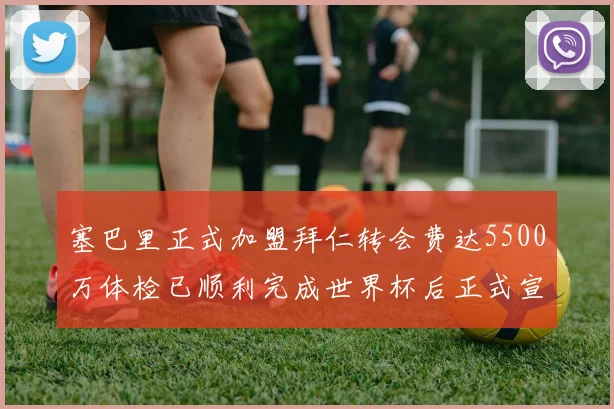 塞巴里正式加盟拜仁转会费达5500万体检已顺利完成世界杯后正式宣布