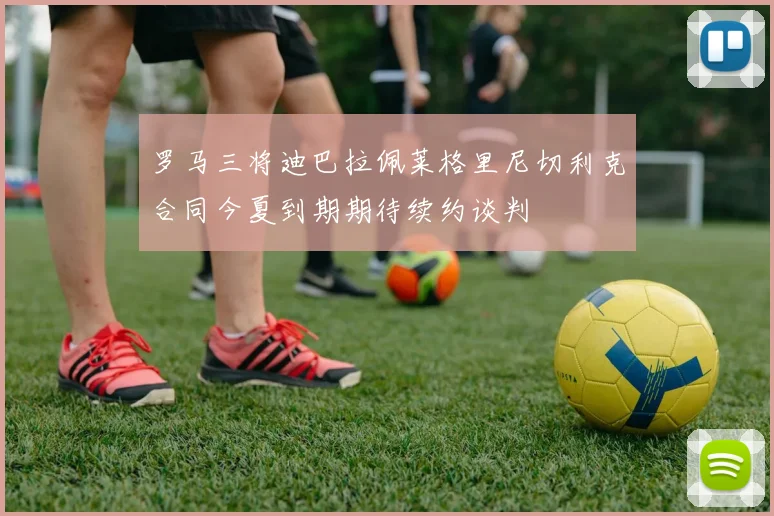 罗马三将迪巴拉佩莱格里尼切利克合同今夏到期期待续约谈判