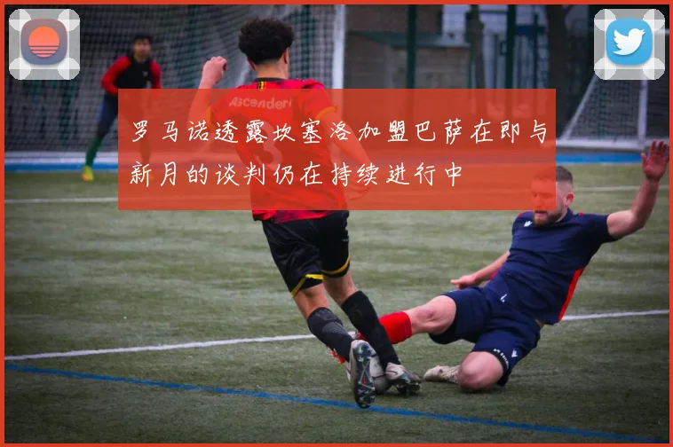 罗马诺透露坎塞洛加盟巴萨在即与新月的谈判仍在持续进行中