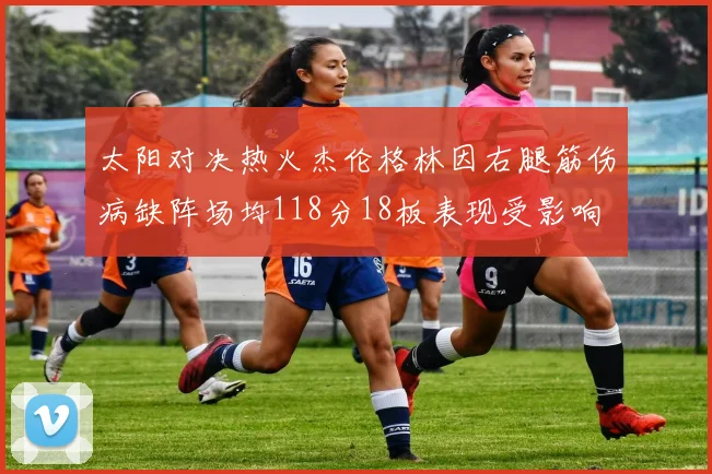 太阳对决热火杰伦格林因右腿筋伤病缺阵场均118分18板表现受影响