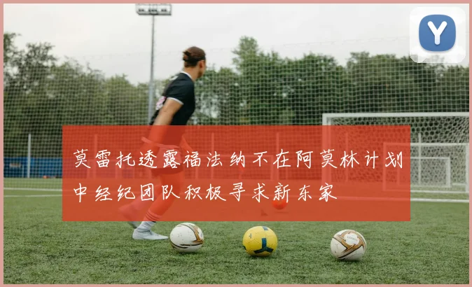 莫雷托透露福法纳不在阿莫林计划中经纪团队积极寻求新东家