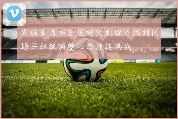 文班亚马回应逆转失利称已找到问题并积极调整心态迎接挑战
